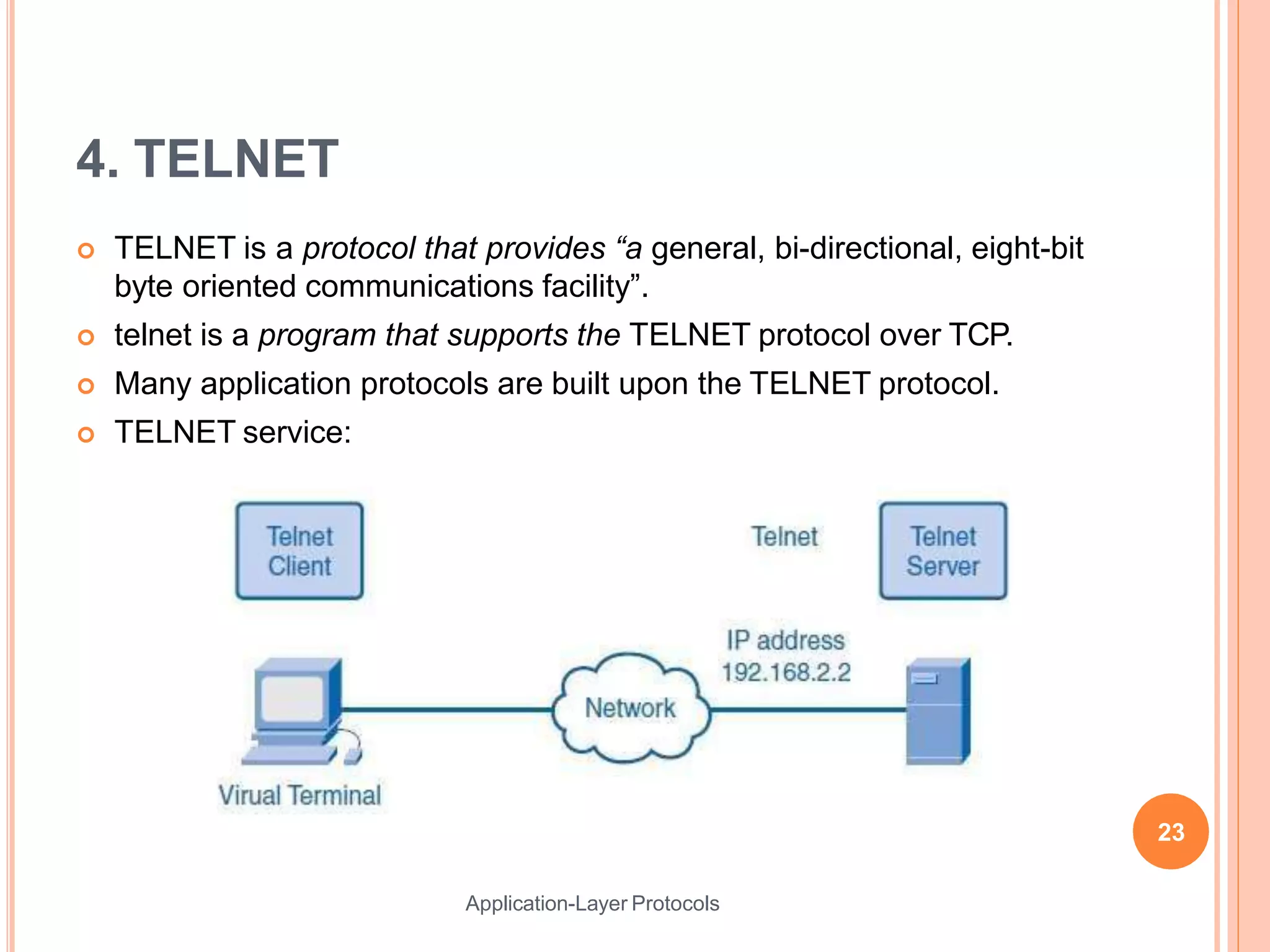 4. TELNET
 TELNET is a protocol that provides “a general, bi-directional, eight-bit
byte oriented communications facility”.
 telnet is a program that supports the TELNET protocol over TCP.
 Many application protocols are built upon the TELNET protocol.
 TELNET service:
23
Application-Layer Protocols
 