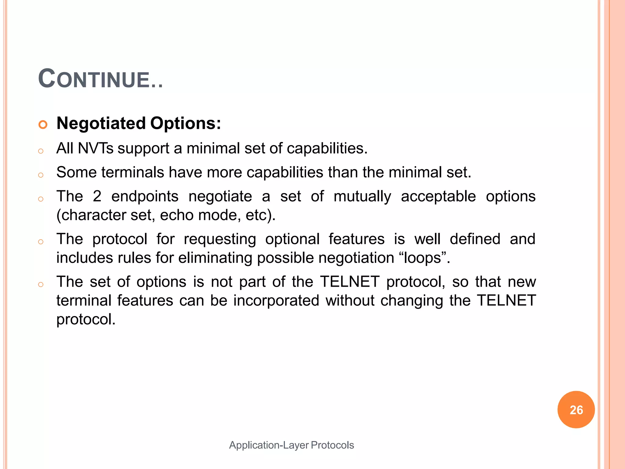CONTINUE..
Application-Layer Protocols
 Negotiated Options:
o All NVTs support a minimal set of capabilities.
o Some terminals have more capabilities than the minimal set.
o The 2 endpoints negotiate a set of mutually acceptable options
(character set, echo mode, etc).
o The protocol for requesting optional features is well defined and
includes rules for eliminating possible negotiation “loops”.
o The set of options is not part of the TELNET protocol, so that new
terminal features can be incorporated without changing the TELNET
protocol.
26
 