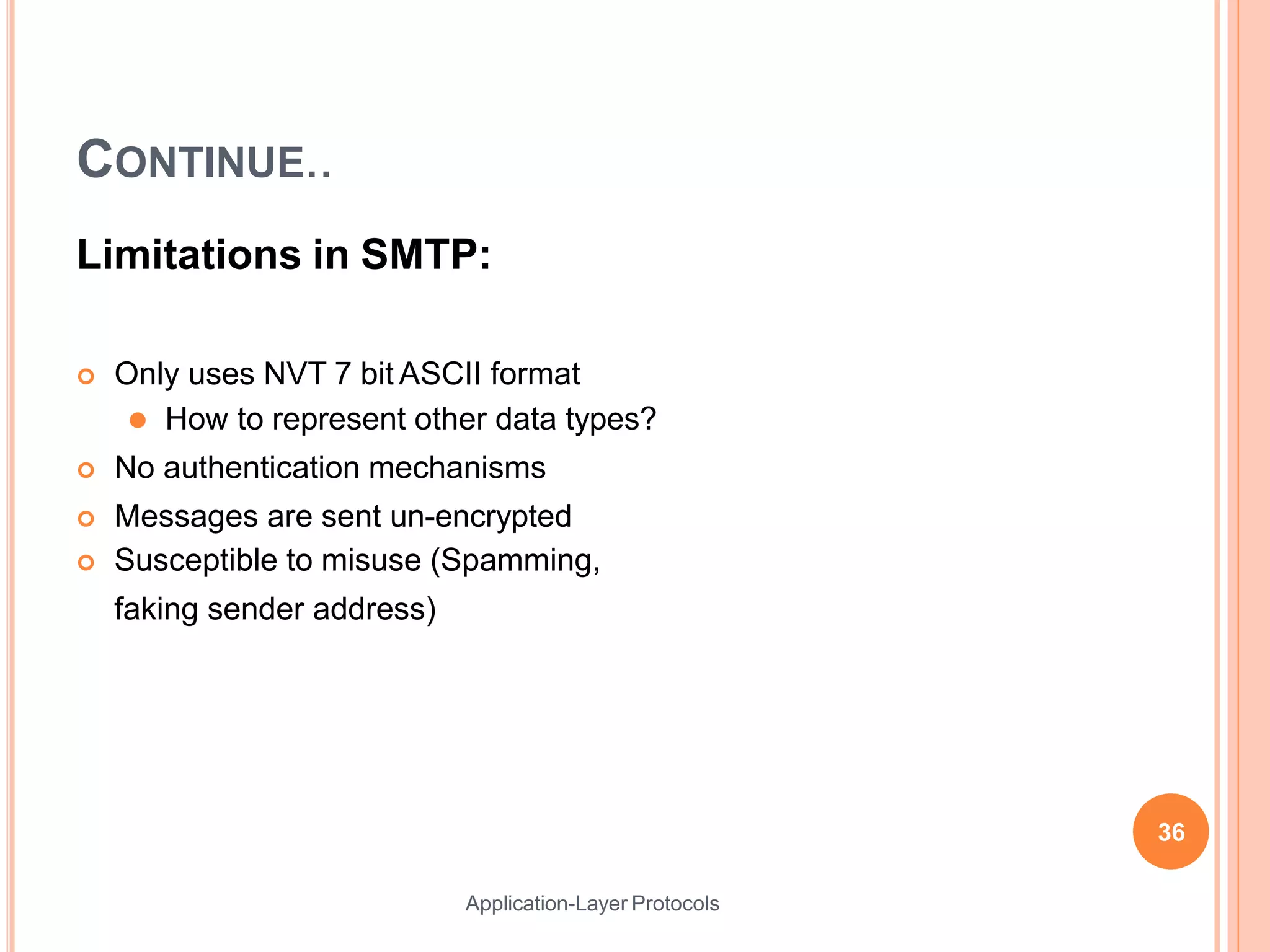 CONTINUE..
Application-Layer Protocols
Limitations in SMTP:
 Only uses NVT 7 bit ASCII format
⚫ How to represent other data types?
 No authentication mechanisms
 Messages are sent un-encrypted
 Susceptible to misuse (Spamming,
faking sender address)
36
 