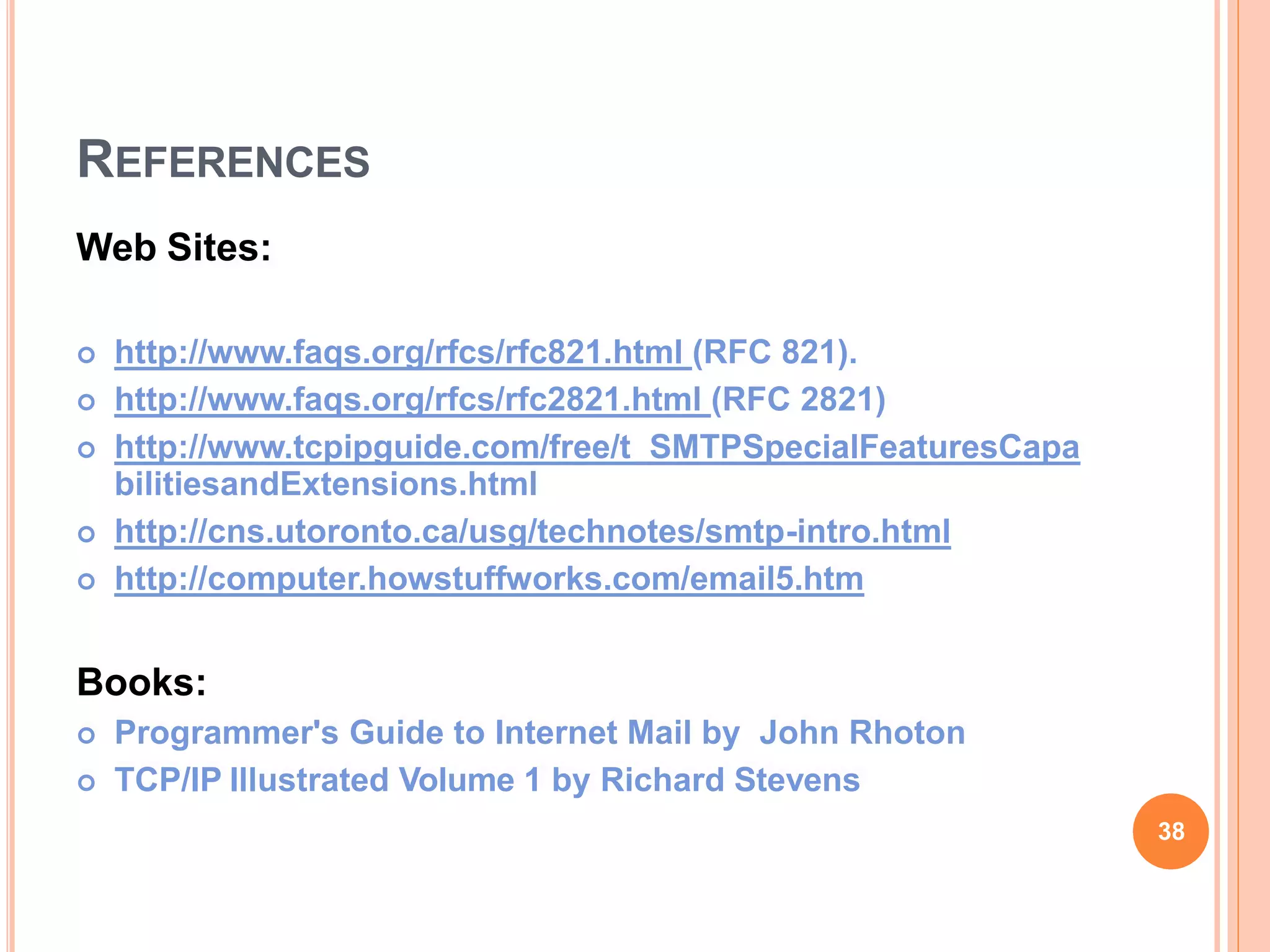 REFERENCES
Web Sites:
 http://www.faqs.org/rfcs/rfc821.html (RFC 821).
 http://www.faqs.org/rfcs/rfc2821.html (RFC 2821)
 http://www.tcpipguide.com/free/t_SMTPSpecialFeaturesCapa
bilitiesandExtensions.html
 http://cns.utoronto.ca/usg/technotes/smtp-intro.html
 http://computer.howstuffworks.com/email5.htm
Books:
 Programmer's Guide to Internet Mail by John Rhoton
 TCP/IP Illustrated Volume 1 by Richard Stevens
38
 