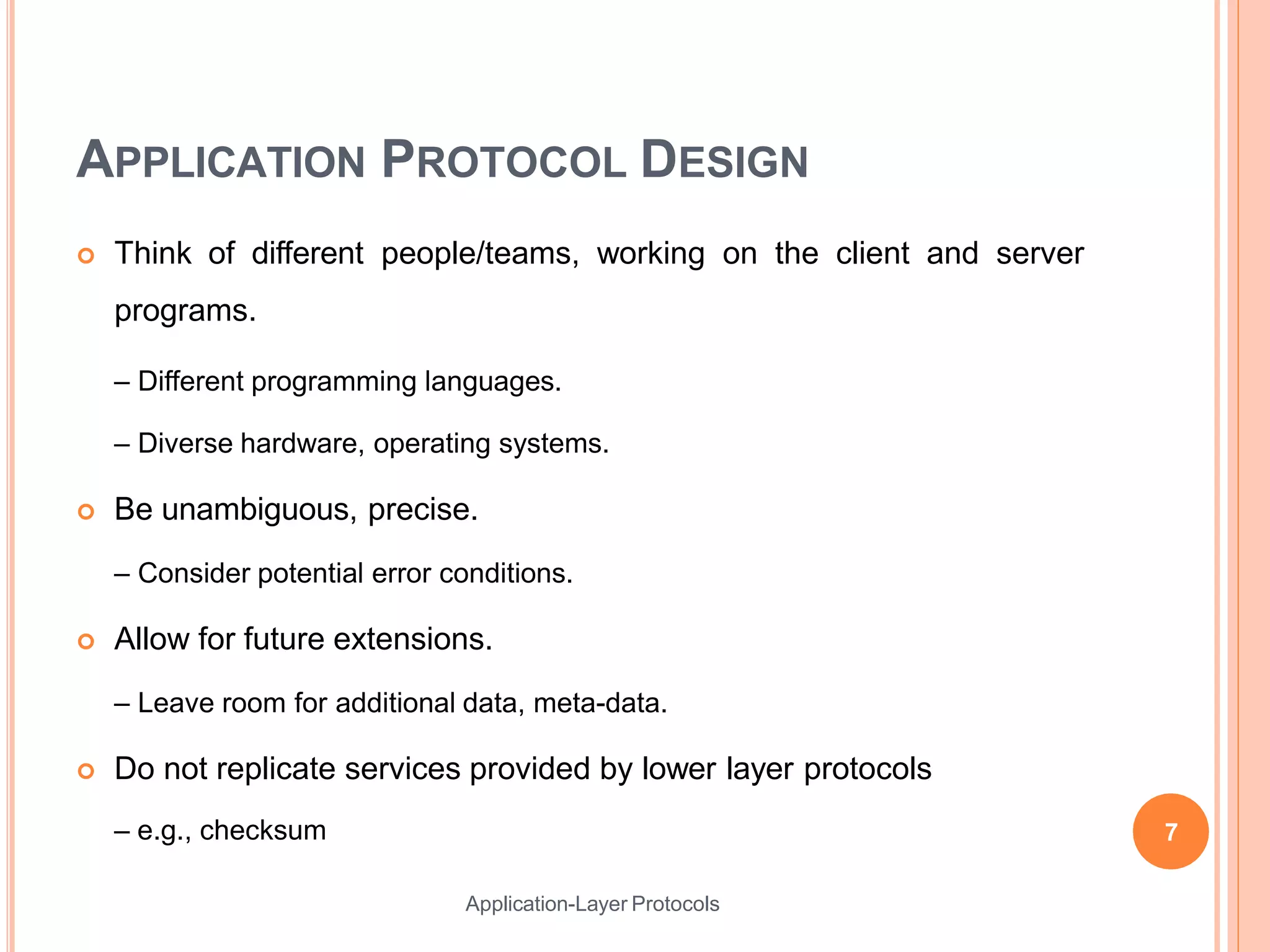 APPLICATION PROTOCOL DESIGN
 Think of different people/teams, working on the client and server
programs.
– Different programming languages.
– Diverse hardware, operating systems.
 Be unambiguous, precise.
– Consider potential error conditions.
 Allow for future extensions.
– Leave room for additional data, meta-data.
 Do not replicate services provided by lower layer protocols
– e.g., checksum 7
Application-Layer Protocols
 