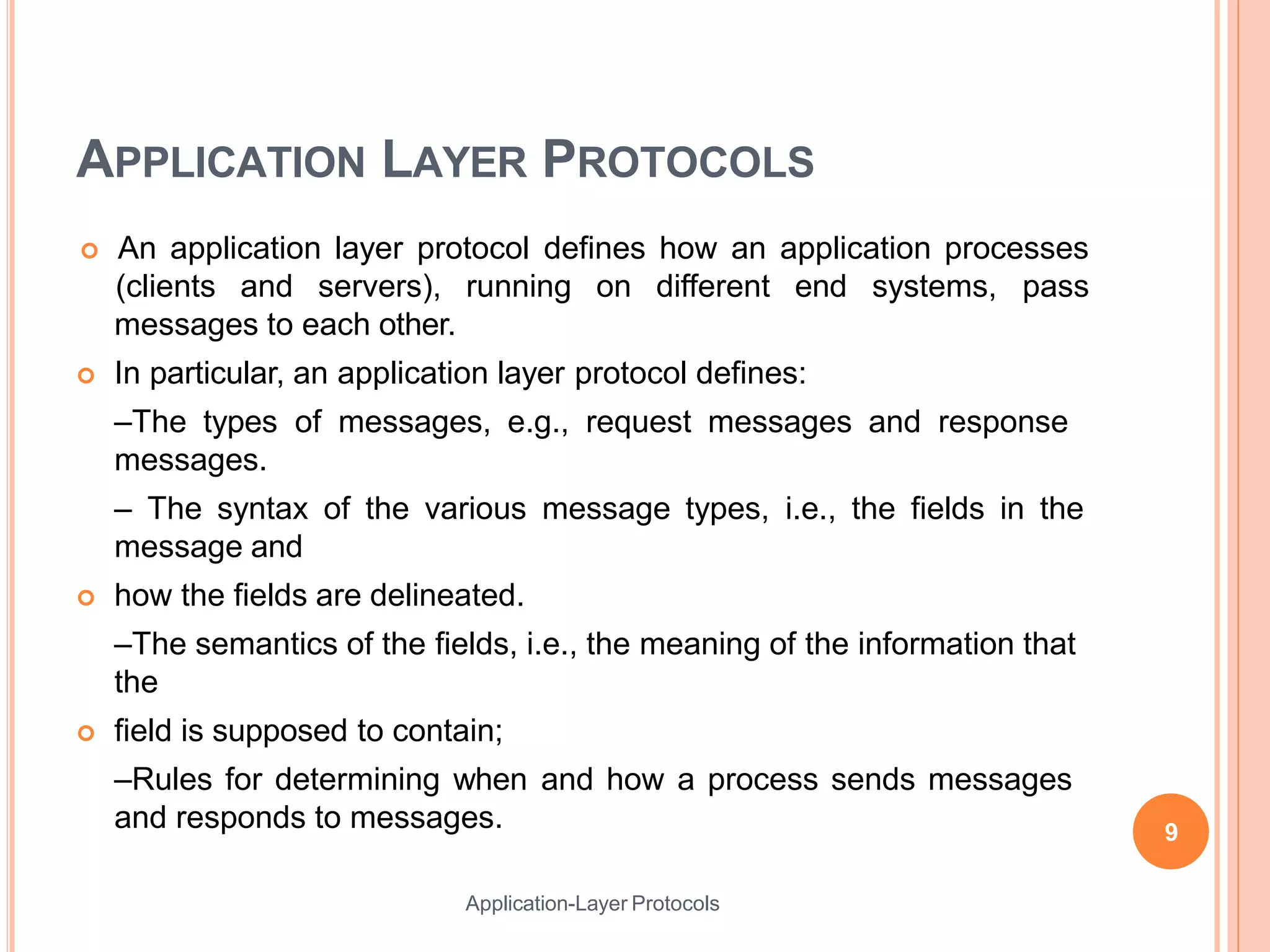 APPLICATION LAYER PROTOCOLS
Application-Layer Protocols
 An application layer protocol defines how an application processes
(clients and servers), running on different end systems, pass
messages to each other.
 In particular, an application layer protocol defines:
–The types of messages, e.g., request messages and response
messages.
– The syntax of the various message types, i.e., the fields in the
message and
 how the fields are delineated.
–The semantics of the fields, i.e., the meaning of the information that
the
 field is supposed to contain;
–Rules for determining when and how a process sends messages
and responds to messages. 9
 