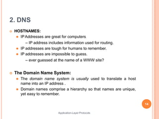 2. DNS
Application-Layer Protocols
 HOSTNAMES:
⚫ IPAddresses are great for computers
– IP address includes information used for routing.
⚫ IP addresses are tough for humans to remember.
⚫ IP addresses are impossible to guess.
– ever guessed at the name of a WWW site?
 The Domain Name System:
⚫ The domain name system is usually used to translate a host
name into an IP address .
⚫ Domain names comprise a hierarchy so that names are unique,
yet easy to remember.
14
 