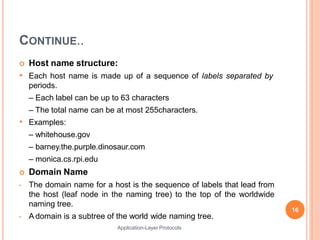 CONTINUE..
Application-Layer Protocols
 Host name structure:
• Each host name is made up of a sequence of labels separated by
periods.
– Each label can be up to 63 characters
– The total name can be at most 255characters.
• Examples:
– whitehouse.gov
– barney.the.purple.dinosaur.com
– monica.cs.rpi.edu
 Domain Name
• The domain name for a host is the sequence of labels that lead from
the host (leaf node in the naming tree) to the top of the worldwide
naming tree.
• A domain is a subtree of the world wide naming tree.
16
 