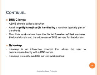 CONTINUE..
Application-Layer Protocols
 DNS Clients:
• A DNS client is called a resolver.
• A call to getByName(host)is handled by a resolver (typically part of
the client).
• Most Unix workstations have the file /etc/resolv.conf that contains
the local domain and the addresses of DNS servers for that domain.
 Nslookup:
• nslookup is an interactive resolver that allows
communicate directly with a DNS server.
• nslookup is usually available on Unix workstations.
the user to
18
 