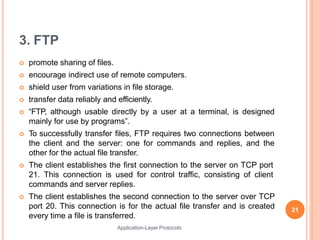 3. FTP
Application-Layer Protocols
 promote sharing of files.
 encourage indirect use of remote computers.
 shield user from variations in file storage.
 transfer data reliably and efficiently.
 “FTP, although usable directly by a user at a terminal, is designed
mainly for use by programs”.
 To successfully transfer files, FTP requires two connections between
the client and the server: one for commands and replies, and the
other for the actual file transfer.
 The client establishes the first connection to the server on TCP port
21. This connection is used for control traffic, consisting of client
commands and server replies.
 The client establishes the second connection to the server over TCP
port 20. This connection is for the actual file transfer and is created
every time a file is transferred.
21
 