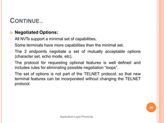 CONTINUE..
Application-Layer Protocols
 Negotiated Options:
o All NVTs support a minimal set of capabilities.
o Some terminals have more capabilities than the minimal set.
o The 2 endpoints negotiate a set of mutually acceptable options
(character set, echo mode, etc).
o The protocol for requesting optional features is well defined and
includes rules for eliminating possible negotiation “loops”.
o The set of options is not part of the TELNET protocol, so that new
terminal features can be incorporated without changing the TELNET
protocol.
26
 