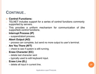 CONTINUE..
Application-Layer Protocols
 Control Functions:
o TELNET includes support for a series of control functions commonly
supported by servers.
for communication of (the
o This provides a uniform mechanism
supported) control functions.
o Interrupt Process (IP)
– suspend/abort process.
o Abort Output (AO)
– process can complete, but send no more output to user’s terminal.
o Are You There (AYT)
– check to see if system is still running.
o Erase Character (EC)
– delete last character sent
– typically used to edit keyboard input.
o Erase Line (EL)
– delete all input in current line. 27
 