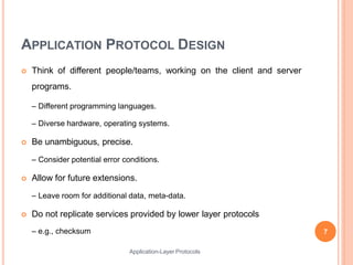 APPLICATION PROTOCOL DESIGN
 Think of different people/teams, working on the client and server
programs.
– Different programming languages.
– Diverse hardware, operating systems.
 Be unambiguous, precise.
– Consider potential error conditions.
 Allow for future extensions.
– Leave room for additional data, meta-data.
 Do not replicate services provided by lower layer protocols
– e.g., checksum 7
Application-Layer Protocols
 