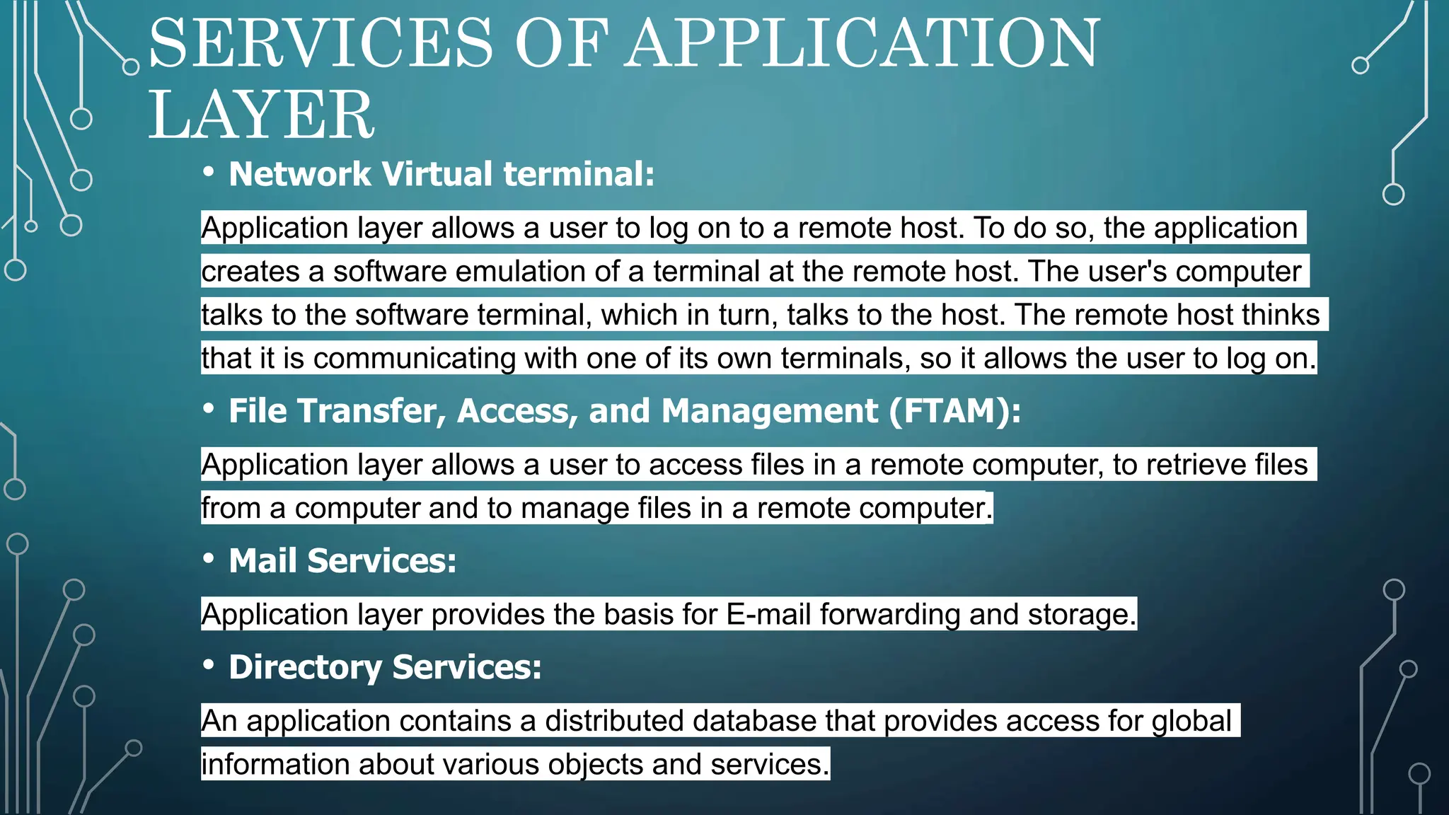 SERVICES OF APPLICATION
LAYER
• Network Virtual terminal:
Application layer allows a user to log on to a remote host. To do so, the application
creates a software emulation of a terminal at the remote host. The user's computer
talks to the software terminal, which in turn, talks to the host. The remote host thinks
that it is communicating with one of its own terminals, so it allows the user to log on.
• File Transfer, Access, and Management (FTAM):
Application layer allows a user to access files in a remote computer, to retrieve files
from a computer and to manage files in a remote computer.
• Mail Services:
Application layer provides the basis for E-mail forwarding and storage.
• Directory Services:
An application contains a distributed database that provides access for global
information about various objects and services.
 