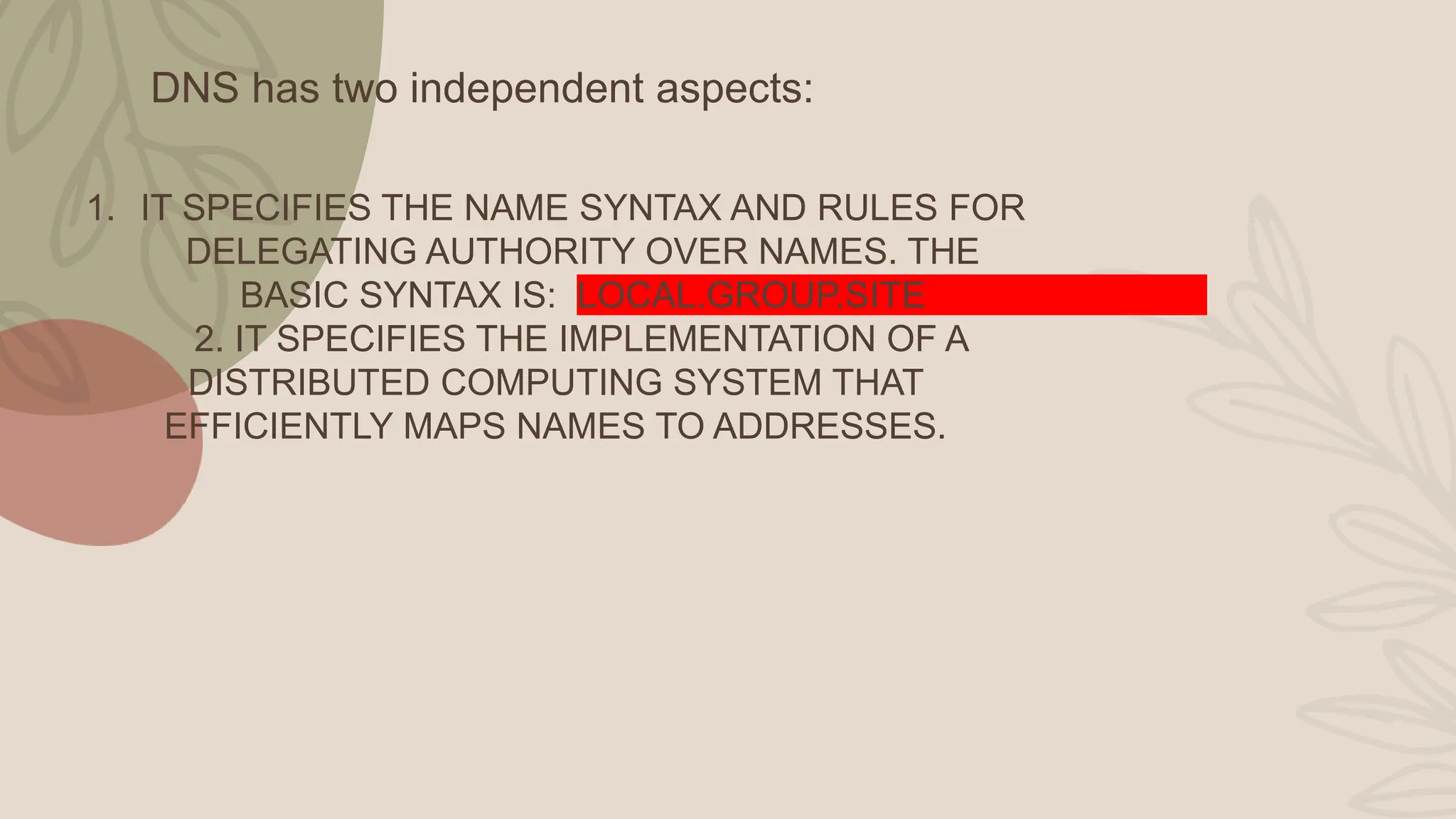 DNS has two independent aspects:
1. IT SPECIFIES THE NAME SYNTAX AND RULES FOR
DELEGATING AUTHORITY OVER NAMES. THE
BASIC SYNTAX IS: LOCAL.GROUP.SITE
2. IT SPECIFIES THE IMPLEMENTATION OF A
DISTRIBUTED COMPUTING SYSTEM THAT
EFFICIENTLY MAPS NAMES TO ADDRESSES.
 