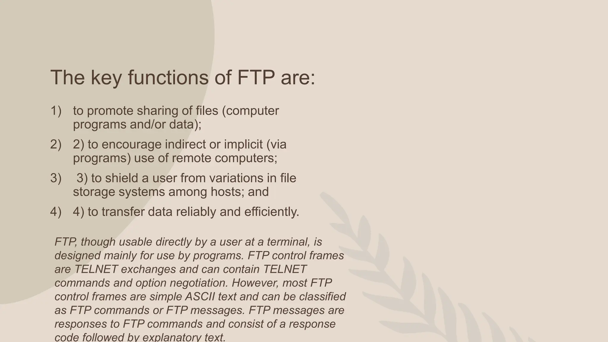 The key functions of FTP are:
1) to promote sharing of files (computer
programs and/or data);
2) 2) to encourage indirect or implicit (via
programs) use of remote computers;
3) 3) to shield a user from variations in file
storage systems among hosts; and
4) 4) to transfer data reliably and efficiently.
FTP, though usable directly by a user at a terminal, is
designed mainly for use by programs. FTP control frames
are TELNET exchanges and can contain TELNET
commands and option negotiation. However, most FTP
control frames are simple ASCII text and can be classified
as FTP commands or FTP messages. FTP messages are
responses to FTP commands and consist of a response
code followed by explanatory text.
 