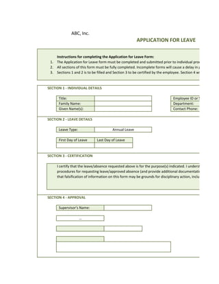 ABC, Inc.
                                                        APPLICATION FOR LEAVE

    Instructions for completing the Application for Leave Form:
 1. The Application for Leave form must be completed and submitted prior to individual proceeding on le
 2. All sections of this form must be fully completed. Incomplete forms will cause a delay in processing.
 3. Sections 1 and 2 is to be filled and Section 3 to be certified by the employee. Section 4 will be filled by


SECTION 1 - INDIVIDUAL DETAILS

      Title:                                                                    Employee ID or SSN:
      Family Name:                                                              Department:
      Given Name(s):                                                            Contact Phone:

SECTION 2 - LEAVE DETAILS

      Leave Type:                        Annual Leave

      First Day of Leave       Last Day of Leave


SECTION 3 - CERTIFICATION

     I certify that the leave/absence requested above is for the purpose(s) indicated. I understand that I m
     procedures for requesting leave/approved absence (and provide additional documentation, including
     that falsification of information on this form may be grounds for disciplinary action, including remova




SECTION 4 - APPROVAL

      Supervisor's Name:

                    …
 