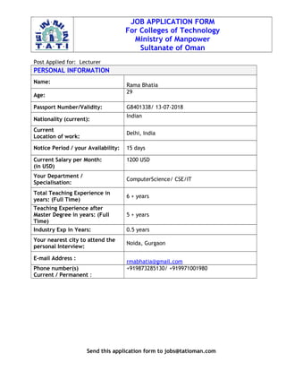 JOB APPLICATION FORM
For Colleges of Technology
Ministry of Manpower
Sultanate of Oman
Post Applied for: Lecturer
PERSONAL INFORMATION
Name:
Rama Bhatia
Age:
29
Passport Number/Validity: G8401338/ 13-07-2018
Nationality (current):
Indian
Current
Location of work:
Delhi, India
Notice Period / your Availability: 15 days
Current Salary per Month:
(in USD)
1200 USD
Your Department /
Specialisation:
ComputerScience/ CSE/IT
Total Teaching Experience in
years: (Full Time)
6 + years
Teaching Experience after
Master Degree in years: (Full
Time)
5 + years
Industry Exp in Years: 0.5 years
Your nearest city to attend the
personal Interview:
Noida, Gurgaon
E-mail Address :
rmabhatia@gmail.com
Phone number(s)
Current / Permanent :
+919873285130/ +919971001980
Send this application form to jobs@tatioman.com
 