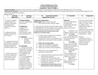 A Semi-detailed Lesson Plan 
in Science and Technology 7 
Prepared by: Henry B. Sergio Jr. 
Content Standard: The learners demonstrate an understanding of the properties of substances that distinguish them from mixtures. 
Performance Standard: The learners should be able to investigate the properties of mixtures of varying concentrations using variable materials in the 
community for specific purposes. 
Week: 4, Day: 4 
I. Learning 
Objectives 
II. Learning 
Content 
III. Learning Procedure 
(Application Lesson) 
IV. Evaluation IV. Assignment 
Through a problem 
analysis about the 
different separation 
techniques, the 
students should be 
able to: 
A. differentiate the 
different separation 
techniques; 
B. appreciate the roll 
of Science in everyday 
life by solving a given 
problem related to 
real-life situation and; 
C. adapt the lesson in 
common separation 
techniques to be in 
the community for 
specific purposes. 
A.Subject Matter: 
Common Separation 
Techniques 
B. Reference: 
Hadsal, A.S. 
(2008).Exploring 
science and 
technology II. Diwa 
learning system, Inc. 
C. Materials: 
 Pictures of the 
different 
separation 
techniques. 
D. Concepts: 
1. Filtration-this is the 
separation technique 
where two miscible 
liquids (liquids that 
mix together) are 
separated. 
2. Chromatography - 
is the separation 
technique used to 
separate soluble 
substances using a 
media and a solvent. 
3. Sifting is a method 
in which you use the 
property of size to 
*Preliminary Assessment 
Review Quiz: Select the best answer. 
1. What does the term 'filtrate' means 
a. the liquid that passes through the filter paper 
b. solid particles that decompose upon heating 
c. the liquid that evaporates from a solution 
d. solid particles that are left behind after 
filtration on the filter paper 
2. If I know the components of a mixture 
and the boiling points of the 
components, which is a possible way to 
isolate the components in the mixture? 
a. Make use of evaporation 
b. Make use of magnetic attraction 
c. Make use of fractional distillation 
d. Make use of paper chromatography 
3. When do we use evaporation to 
separate components? 
a. a solid-solid mixture when one of the 
components sublimes 
b. a liquid-solid mixture when solid 
particles can be seen in the mixture 
c. a solid-liquid mixture when solid 
particles are dissolved 
d. a liquid-liquid mixture when one of 
the liquids has a lower boiling point 
Direction: 
Think carefully about 
the following 
statements. Are they 
true or false? 
Circle your answer. 
a. In filtration, the 
filtrate is always a pure 
liquid. True/False 
b. Drinking water 
can only be obtained 
from seawater by 
distillation. 
True/False 
c. The fractional 
distillation of miscible 
liquids is only possible if 
the liquids have 
different boiling points. 
True/False 
d. Paper 
chromatography is a 
physical method for 
separating mixtures. 
True/False 
e. Mixtures have 
fixed melting and 
boiling points. 
True/False 
On a short bond paper 
with 0.5 inches on all 
sides as margin, make 
a collage of the 
different examples of 
mixtures and 
substances that we see 
at the environment. To 
be passed on Friday, 
December 11, 2014. 
Criteria: 
Cleanliness-5 points 
Appropriate choice of 
pictures-10 points 
Artistry-5 points 
Total: 20 points 
 