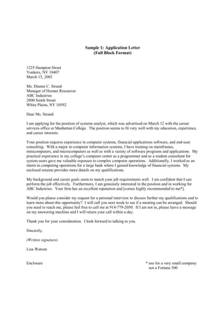 Sample 1: Application Letter
                                       (Full Block Format)


1225 Hampton Street
Yonkers, NY 10407
March 15, 2003

Ms. Dianne C. Strand
Manager of Human Resources
ABC Industries
2000 Smith Street
White Plains, NY 10592

Dear Ms. Strand:

I am applying for the position of systems analyst, which was advertised on March 12 with the career
services office at Manhattan College. The position seems to fit very well with my education, experience,
and career interests.

Your position requires experience in computer systems, financial applications software, and end-user
consulting. With a major in computer information systems, I have training on mainframes,
minicomputers, and microcomputers as well as with a variety of software programs and applications. My
practical experience in my college’s computer center as a programmer and as a student consultant for
system users gave me valuable exposure to complex computer operations. Additionally, I worked as an
intern in computing operations for a large bank where I gained knowledge of financial systems. My
enclosed resume provides more details on my qualifications.

My background and career goals seem to match your job requirements well. I am confident that I can
perform the job effectively. Furthermore, I am genuinely interested in the position and in working for
ABC Industries. Your firm has an excellent reputation and [comes highly recommended to me*].

Would you please consider my request for a personal interview to discuss further my qualifications and to
learn more about this opportunity? I will call you next week to see if a meeting can be arranged. Should
you need to reach me, please feel free to call me at 914-779-2050. If I am not in, please leave a message
on my answering machine and I will return your call within a day.

Thank you for your consideration. I look forward to talking to you.

Sincerely,

(Written signature)

Lisa Watson


Enclosure                                                                * use for a very small company
                                                                           not a Fortune 500
 