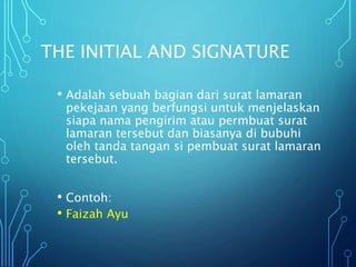 THE INITIAL AND SIGNATURE
• Adalah sebuah bagian dari surat lamaran
pekejaan yang berfungsi untuk menjelaskan
siapa nama pengirim atau permbuat surat
lamaran tersebut dan biasanya di bubuhi
oleh tanda tangan si pembuat surat lamaran
tersebut.
• Contoh:
• Faizah Ayu
 
