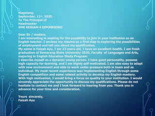 Magelang.
September, 11th. 2020.
To The Principal of
Headmaster
SMK KESDAM 4 DIPONEGORO
Dear Sir / madam,
I am interesting in seeking for the possibility to join in your institution as an
English teacher. I enclose my resume as a first step in exploring the possibilities
of employment and tell you about my qualification.
My name is Faizah Ayu, I am 23 years old, I have an excellent health. I am fresh
graduation of Semarang State University 2020, Faculty of Languages and Arts,
majoring in English Education Study Program.
I describe myself as a dynamic young person. I have good personality, possess
high capacity for learning, and I am highly self-motivated. I am also easy to adapt
with new environment and able to work under pressure both in team and as
individual. My most recent experience was implementing English through some
English competition and some related activity to develop my English mastery.
With high motivation, I would bring a focus on quality to your institution. I would
sincerely appreciate the opportunity to discuss my qualifications. Please do not
hesitate to contact me and I look forward to hearing from you. Thank you in
advance for your time and consideration.
Yours sincerely,
Faizah Ayu
 