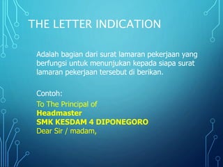 THE LETTER INDICATION
Adalah bagian dari surat lamaran pekerjaan yang
berfungsi untuk menunjukan kepada siapa surat
lamaran pekerjaan tersebut di berikan.
Contoh:
To The Principal of
Headmaster
SMK KESDAM 4 DIPONEGORO
Dear Sir / madam,
 