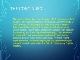 THE CONTINUED….
My name is Faizah Ayu, I am 23 years old, I have an excellent
health. I am fresh graduation of Semarang State University S
2020, Faculty of Languages and Arts, majoring in English
Education Study Program. I describe myself as a dynamic
young person. I have good personality, possess high capacity
for learning, and I am highly self-motivated. I am also easy
to adapt with new environment and able to work under
pressure both in team and as individual. My most recent
experience was implementing English through some English
competition and some related activity to develop my English
mastery.
 