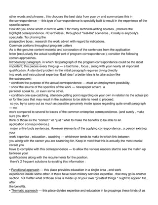 other words and phrases , this chooses the best data from your cv and summarizes this in
the correspondence — this type of correspondence is specially built to result in the experience of the
specific career.
How did you know which in turn to write ? for many technical-writing courses , produce the
highlight correspondence. nEvertheless , throughout "real-life" scenarios , it really is anybody's
speculate. Try phoning the
prospective boss ; research the work advert with regard to indications.
Common portions throughout program Letters
As to the genuine content material and corporation of the sentences from the application
letter (exclusively the actual spotlight sort of program correspondence ), consider the following
comon approaches.
Introductory paragraph. in which 1st paragraph of the program correspondence could be the most
important; this pieces every thing up — a bad tone , focus , along with your nearly all important
qualification. A standard problem in the initial paragraph requires diving directly
into work and instructional expertise. Bad idea ! a better idea is to take action like
the subsequent :
• condition the purpose of the actual correspondence — must an employment possibility.
• show the source of the specifics of the work — newspaper advert , a
personal speak to , or even some other.
• condition one eye-catching, attention-getting point regarding on your own in relation to the actual job
or for the boss that may result in the audience to be able to need to proceed.
 so you try to carry out as much as possible genuinely inside space regarding quite small paragraph
— no
more compared to several to traces of the common enterprise correspondence. (and surely , make
sure you don't
think of those as the "correct " or "just " what to make the benefits to be able to an
application correspondence.)
 major entire body sentences. However elements of the applying correspondence , a person existing
your
work expertise , education , coaching — whichever tends to make in which link between
you along with the career you are searching for. Keep in mind that this is actually the most crucial
career you
have to complete with this correspondence — to allow the various readers start to see the match up
between your
qualifications along with the requirements for the position.
 there's 2 frequent solutions to existing this information :

• Functional approach — this place provides education in a single area , and work
experience inside some other. If there have been military services expertise , that may go in another
section. nO matter what of those area is made up of your own "greatest things " ought to appear 1st ,
after
the benefits.
• Thematic approach — this place divides expertise and education in to groupings these kinds of as
 