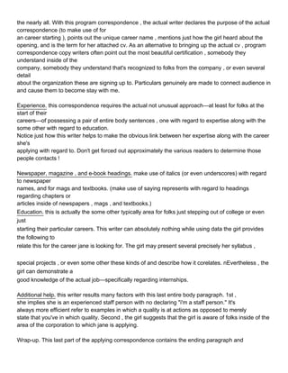the nearly all. With this program correspondence , the actual writer declares the purpose of the actual
correspondence (to make use of for
an career starting ), points out the unique career name , mentions just how the girl heard about the
opening, and is the term for her attached cv. As an alternative to bringing up the actual cv , program
correspondence copy writers often point out the most beautiful certification , somebody they
understand inside of the
company, somebody they understand that's recognized to folks from the company , or even several
detail
about the organization these are signing up to. Particulars genuinely are made to connect audience in
and cause them to become stay with me.

Experience. this correspondence requires the actual not unusual approach—at least for folks at the
start of their
careers—of possessing a pair of entire body sentences , one with regard to expertise along with the
some other with regard to education.
Notice just how this writer helps to make the obvious link between her expertise along with the career
she's
applying with regard to. Don't get forced out approximately the various readers to determine those
people contacts !

Newspaper, magazine , and e-book headings. make use of italics (or even underscores) with regard
to newspaper
names, and for mags and textbooks. (make use of saying represents with regard to headings
regarding chapters or
articles inside of newspapers , mags , and textbooks.)
Education. this is actually the some other typically area for folks just stepping out of college or even
just
starting their particular careers. This writer can absolutely nothing while using data the girl provides
the following to
relate this for the career jane is looking for. The girl may present several precisely her syllabus ,


special projects , or even some other these kinds of and describe how it corelates. nEvertheless , the
girl can demonstrate a
good knowledge of the actual job—specifically regarding internships.

Additional help. this writer results many factors with this last entire body paragraph. 1st ,
she implies she is an experienced staff person with no declaring "i'm a staff person." It's
always more efficient refer to examples in which a quality is at actions as opposed to merely
state that you've in which quality. Second , the girl suggests that the girl is aware of folks inside of the
area of the corporation to which jane is applying.

Wrap-up. This last part of the applying correspondence contains the ending paragraph and
 