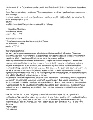 the signature block. Copy writers usually contain specifics of getting in touch with these , these kinds
of as
phone figures , schedules , and times. When you produce a credit card applicatoin correspondence ,
be sure to sign
in outside location previously mentioned your own entered identify. Additionally be sure to show the
actual fencing regarding the
resume.
 in which does should be genuine because of this instance.

1103 western Glen Cove
Round stone , tx 78677
August a few , 1990

Personnel Assistant
TG staff credit score standard bank regarding Texas
P.o. Container 112335
Austin, tx 78715

Dear employees helper :
 we are covering your own newspaper advertising inside july one Austin-American Statesman
concerning your own requirement for an experienced developer inside data source environment. In
my opinion which i have the qualifications and expertise you are seeking.
 as for my experience with data source encoding , i've proved helpful in the past 12 months like a
programmer/analyst inside query data source environment with regard to sophisticated software
program masterpieces. In this potential , i've converted a big data source that has been at first
developed in the personalized chemical language data source in the query data source environment.
We are at the moment implementing binding agreement with tx areas and creatures to create
significant improvements to be able to the existing query data source program. On both of those jobs
, i've additionally offered while consumer hr person.
 linked to this database-programming expertise could be the work i have already been doing to write
and industry an automated paperwork power with regard to query data source applications. This
product has been composed by using a mixture of chemical , Pascal, and query encoding languages.
I was responsible for the actual authorship of the Pascal and query applications. The actual Pascal
applications tend to be entirely responsible for the consumer software and method is intergrated
administration.

dark you can find the cv , that can give you additional information upon my background and
qualifications. I'd personally welcome an opportunity to chat further together with you about the place
you are searching for to be able to complete. I could be achieved by telephone between being
unfaithful :double zero the.michael. And half a dozen :double zero p.michael. At (513) 545-1098.
Sincerely,
Virginia Lopez
Encl.: resume
 