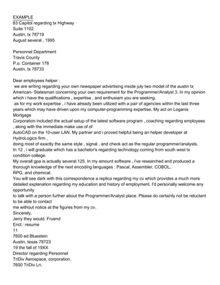 EXAMPLE
83 Capitol regarding tx Highway
Suite 1102
Austin, tx 78719
August several , 1995

Personnel Department
Travis County
P.o. Container 178
Austin, tx 78733

Dear employees helper :
 we are writing regarding your own newspaper advertising inside july two model of the austin tx
American- Statesman concerning your own requirement for the Programmer/Analyst 3. In my opinion
which i have the qualifications , expertise , and enthusiam you are seeking.
 as for my work expertise , i have already been utilized with a pair of agencies within the last three
years which may have driven upon my computer-programming expertise. My act on Loganis
Mortgage
Corporation included the actual setup of the latest software program , coaching regarding employees
, along with the immediate make use of of
AutoCAD on the 10-user LAN. My partner and i proved helpful being an helper developer at
HydroLogics firm ,
doing most of exactly the same style , signal , and check act as the regular programmer/analysts.
In 12 , i will graduate which has a bachelor's regarding technology coming from south west tx
condition college.
My overall gpa is actually several.125. In my amount software , i've researched and produced a
thorough knowledge of the next encoding languages : Pascal, Assembler, COBOL,
RPG, and chemical.
You will see dark with this correspondence a replica regarding my cv which provides a much more
detailed explanation regarding my education and history of employment. I'd personally welcome any
opportunity
to talk with a person further about the Programmer/Analyst place. Please do certainly not be reluctant
to be able to contact
me without notice at the figures from my cv.
Sincerely,
Jerry they would. Fruend
Encl.: resume
11
7600 ed Bluestein
Austin, texas 78723
19 the fall of 19XX
Director regarding Personnel
TriDiv Aerospace, corporation.
7600 TriDiv Ln.
 