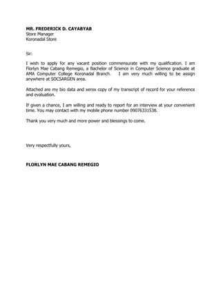 MR. FREDERICK D. CAYABYAB
Store Manager
Koronadal Store
Sir:
I wish to apply for any vacant position commensurate with my qualification. I am
Florlyn Mae Cabang Remegio, a Bachelor of Science in Computer Science graduate at
AMA Computer College Koronadal Branch. I am very much willing to be assign
anywhere at SOCSARGEN area.
Attached are my bio data and xerox copy of my transcript of record for your reference
and evaluation.
If given a chance, I am willing and ready to report for an interview at your convenient
time. You may contact with my mobile phone number 09076331538.
Thank you very much and more power and blessings to come.
Very respectfully yours,
FLORLYN MAE CABANG REMEGIO
 