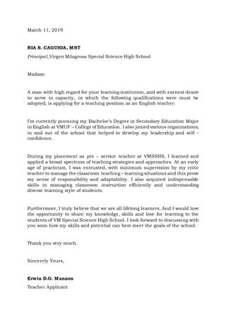 March 11, 2019
RIA S. CAGUIOA, MST
Principal,Virgen Milagrosa Special Science High School
Madam:
A man with high regard for your learning institution, and with earnest desire
to serve in capacity, in which the following qualifications were must be
adopted, is applying for a teaching position as an English teacher.
I’m currently pursuing my Bachelor’s Degree in Secondary Education Major
in English at VMUF – College of Education. I also joined various organizations,
in and out of the school that helped to develop my leadership and self –
confidence.
During my placement as pre – service teacher at VMSSHS, I learned and
applied a broad spectrum of teaching strategies and approaches. At an early
age of practicum, I was entrusted, with minimum supervision by my critic
teacher to manage the classroom teaching – learning situations and this prove
my sense of responsibility and adaptability. I also acquired indispensable
skills in managing classroom instruction efficiently and understanding
diverse learning style of students.
Furthermore, I truly believe that we are all lifelong learners. And I would love
the opportunity to share my knowledge, skills and love for learning to the
students of VM Special Science High School. I look forward to discussing with
you soon how my skills and potential can best meet the goals of the school.
Thank you very much.
Sincerely Yours,
Erwin D.G. Manzon
Teacher Applicant
 