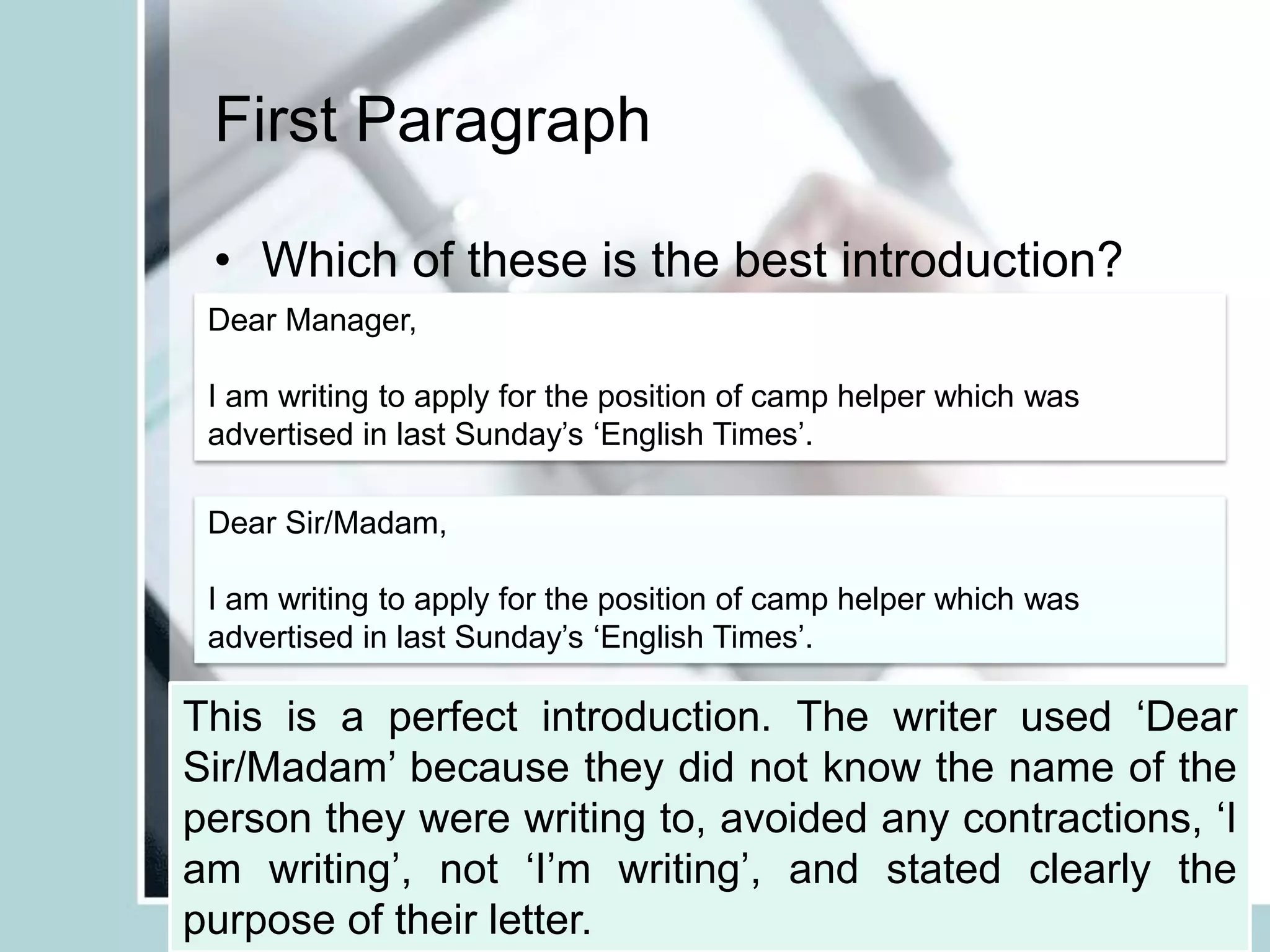 First Paragraph
Dear Sir/Madam,
I am writing to apply for the position of camp helper which was
advertised in last Sunday’s ‘English Times’.
• Which of these is the best introduction?
Dear Manager,
I am writing to apply for the position of camp helper which was
advertised in last Sunday’s ‘English Times’.
Dear Sir/Madam,
I’m writing to apply for the job at your camp which I saw in ‘English
Times’ the other day.
This is a perfect introduction. The writer used ‘Dear
Sir/Madam’ because they did not know the name of the
person they were writing to, avoided any contractions, ‘I
am writing’, not ‘I’m writing’, and stated clearly the
purpose of their letter.
 