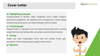 Cover Letter
d) Highlighting paragraph
Paragraf-paragraf ini berfokus dalam menjelaskan secara ringkas mengenai
kemampuan, pengalaman, dan kapabilitas kamu sehingga kamu merasa sebagai
kandidat yang paling sesuai untuk dipertimbangkan oleh perusahaan.
e) Final paragraph
Paragraf terakhir ini digunakan untuk menuliskan kembali bahwa kamu memang
sangat berminat untuk bekerja dalam perusahaan yang kamu lamar tersebut.
f) Closing
Jangan lupa untuk mengucapkan terima kasih dan sertakan kontak agar
perusahaan mudah menghubungimu apabila mereka tertarik.
g) Signature
 