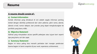 Resume
A resume should consist of :
a) Contact information
Kontak informasi yang dimaksud di sini adalah segala informasi penting
terkait dengan identitas profesional dari calon pelamar, yakni nama, alamat,
alamat e-mail, nomor telepon, dan pranala yang dapat menghubungkan ke
portfolio yang kamu miliki.
b) Objective Statement
Kalimat yang menyatakan secara spesifik pekerjaan atau tujuan karir seperti
apa yang kamu cari dan capai.
c) Summary Statement
Bagian ini harus paling bisa menarik perhatian dari manajer perekrutan
karena bagian ini berisi snapshot of your work, experience, achievement,
 