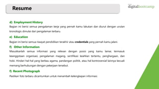 Resume
d) Employment History
Bagian ini berisi semua pengalaman kerja yang pernah kamu lakukan dan diurut dengan urutan
kronologis dimulai dari pengalaman terbaru.
e) Education
Bagian ini berisi semua riwayat pendidikan terakhir atau credentials yang pernah kamu jalani.
f) Other Information
Masukkanlah semua informasi yang relevan dengan posisi yang kamu lamar, termasuk
keanggotaan organisasi, pengalaman magang, sertifikasi keahlian tertentu, penghargaan, dan
hobi. Hindari hal-hal yang berbau agama, pandangan politik, atau hal kontroversial lainnya kecuali
memang berhubungan dengan pekerjaan tersebut.
f) Recent Photograph
Pastikan foto terbaru dicantumkan untuk menambah kelengkapan informasi.
 