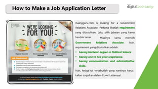 How to Make a Job Application Letter
Ruangguru.com is looking for a Government
Relations Associate! Pertama lihatlah requirement
yang dibutuhkan. Lalu, pilih jabatan yang kamu
hendak lamar. Misalnya kamu memilih
Government Relations Associate. Nah,
requirement yang dibutuhkan adalah:
 having bachelor degree in Political Science
 having one to two years experience.
 having communication and administrative
skills.
Nah, ketiga hal tersebutlah yang nantinya harus
kalian tonjolkan dalam Cover Letternya!.
 