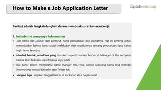 How to Make a Job Application Letter
Berikut adalah langkah-langkah dalam membuat surat lamaran kerja:
1. Include the company’s information
 Tulis nama dan jabatan dari perekrut, nama perusahaan dan alamatnya. Hal ini penting untuk
menunjukkan bahwa kamu sudah melakukan riset sebelumnya tentang perusahaan yang kamu
ingin lamar tersebut.
 Hindari bentuk penulisan yang standard seperti Human Resources Manager of the company
karena akan terkesan seperti hanya copy paste.
 Bila kamu belum mengetahui nama manajer HRD-nya, zaman sekarang kamu bisa mencari
informasinya melalui LinkedIn atau Twitter loh.
 Jangan lupa sisipkan tanggal hari ini di sisi kanan atas bagian surat .
 