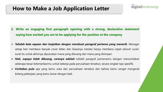 2. Write an engaging first paragraph opening with a strong, declarative statement
saying how excited you are to be applying for the position at the company
 Tulislah kata sapaan dan lanjutkan dengan membuat paragraf pertama yang menarik. Manager
setiap hari membaca banyak cover letter, dan biasanya mereka hanya membaca cepat seluruh surat-
surat itu untuk akhirnya diputuskan mana yang dibuang dan mana yang disimpan.
 Nah, supaya tidak dibuang, caranya adalah tulislah paragraf pertamamu dengan menceritakan
seberapa besar ketertarikanmu untuk bekerja pada perusahaan tersebut, secara singkat tapi spesifik.
 Ceritakan pula apa yang kamu suka dari perusahaan tersebut dan bahwa kamu sangat mengenal
bidang pekerjaan yang kamu lamar dengan baik.
How to Make a Job Application Letter
 