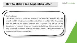 Dear Mrs. Erawan
I am writing to you to express my interest in the Government Relations Associate
currently available at Ruangguru.com. I believe that I am an excellent fit for this position,
given my extensive background. Working with a company that focuses on the
development of education throughout the nation by building a tight connection with
every educational government institution in Indonesia will be a gateway to implement all
knowledge, skill, and competence I have.
How to Make a Job Application Letter
 