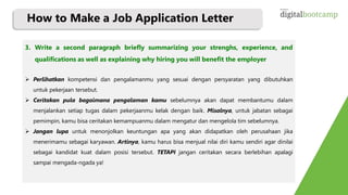 3. Write a second paragraph briefly summarizing your strenghs, experience, and
qualifications as well as explaining why hiring you will benefit the employer
 Perlihatkan kompetensi dan pengalamanmu yang sesuai dengan persyaratan yang dibutuhkan
untuk pekerjaan tersebut.
 Ceritakan pula bagaimana pengalaman kamu sebelumnya akan dapat membantumu dalam
menjalankan setiap tugas dalam pekerjaanmu kelak dengan baik. Misalnya, untuk jabatan sebagai
pemimpin, kamu bisa ceritakan kemampuanmu dalam mengatur dan mengelola tim sebelumnya.
 Jangan lupa untuk menonjolkan keuntungan apa yang akan didapatkan oleh perusahaan jika
menerimamu sebagai karyawan. Artinya, kamu harus bisa menjual nilai diri kamu sendiri agar dinilai
sebagai kandidat kuat dalam posisi tersebut. TETAPI jangan ceritakan secara berlebihan apalagi
sampai mengada-ngada ya!
How to Make a Job Application Letter
 