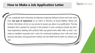 I am a graduate from University of Indonesia majoring Political Science and have more
than one year of experience as an intern in Ministry of Social Welfare. Please see
further information of me on my resume to assure you about my qualification. The key
strengths that I possess for success in the position in your company include are that I
have experiences dealing with political field and government affair field, so that I can
make an excellent associate and I strive for continued excellence and I will work hard
because education and government relation are the fields that fit both my interest and
skill.
How to Make a Job Application Letter
 