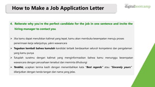 4. Reiterate why you’re the perfect candidate for the job in one sentence and invite the
hiring manager to contact you
 Jika kamu dapat menuliskan kalimat yang tepat, kamu akan membuka kesempatan menuju proses
penerimaan kerja selanjutnya, yakni wawancara
 Tegaskan kembali bahwa kamulah kandidat terbaik berdasarkan seluruh kompetensi dan pengalaman
yang kamu punya
 Tutuplah suratmu dengan kalimat yang menginformasikan bahwa kamu menunggu kesempatan
wawancara dengan perusahaan tersebut dan meminta dihubungi
 Terakhir, ucapkan terima kasih dengan menambahkan kata “Best regards” atau “Sincerely yours”
dilanjutkan dengan tanda tangan dan nama yang jelas.
How to Make a Job Application Letter
 