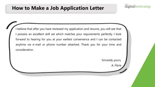 I believe that after you have reviewed my application and resume, you will see that
I possess an excellent skill set which matches your requirements perfectly. I look
forward to hearing for you at your earliest convenience and I can be contacted
anytime via e-mail or phone number attached. Thank you for your time and
consideration.
Sincerely yours,
A. Fikrie
How to Make a Job Application Letter
 