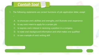 1. The following statements are correct functions of job application letter, except
...
A. to showcase one’s abilities and strengths, and illustrate one’s experience
B. to say one’s intent to apply for a certain job
C. to express one’s interest in receiving a position in a company
D. to state one’s background information and what makes one qualified
E. to see a sample of one’s writing skill
 