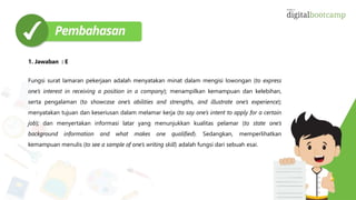 1. Jawaban : E
Fungsi surat lamaran pekerjaan adalah menyatakan minat dalam mengisi lowongan (to express
one’s interest in receiving a position in a company); menampilkan kemampuan dan kelebihan,
serta pengalaman (to showcase one’s abilities and strengths, and illustrate one’s experience);
menyatakan tujuan dan keseriusan dalam melamar kerja (to say one’s intent to apply for a certain
job); dan menyertakan informasi latar yang menunjukkan kualitas pelamar (to state one’s
background information and what makes one qualified). Sedangkan, memperlihatkan
kemampuan menulis (to see a sample of one’s writing skill) adalah fungsi dari sebuah esai.
 