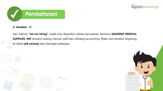 2. Jawaban : C
Dari kalimat “we are hiring” sudah bisa dipastikan bahwa perusahaan bernama SALGONZ MEDICAL
SUPPLIES, INC tersebut sedang mencari staff baru dibidang accounting. Maka, text tersebut tergolong
ke dalam job vacancy atau lowongan pekerjaan.
 