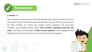 3. Jawaban : A
Dalam lowongan pekerjaan tersebut disebutkan beberapa syarat yang harus dipenuhi oleh para
calon pelamar seperti memiliki kemampuan berkomunikasi yang baik, lulusan jurusan Akuntansi,
ahli dalam keuangan dan numerik juga mengerti tentang pembukuan. Jadi yang bukan
merupakan syarat lowongan tersebut adalah “harus memiliki pengalaman lebih dari satu
tahun.” karena dalam text disebutkan “at least one year experience.” artinya pengalaman yang
dibutuhkan tidak harus lebih dari satu tahun atau minimal satu tahun pengalaman.
 