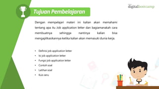 Dengan mempelajari materi ini kalian akan memahami
tentang apa itu Job application letter dan bagiamanakah cara
membuatnya sehingga nantinya kalian bisa
mengaplikasikannya ketika kalian akan memasuki dunia kerja.
• Definisi job application letter
• Isi job application letter
• Fungsi job application letter
• Contoh soal
• Latihan soal
• Kuis seru
 