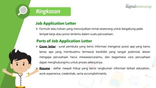 Job Application Letter
 Formulir atau tulisan yang menunjukkan minat seseorang untuk bergabung pada
tempat kerja atau posisi tertentu dalam suatu perusahaan.
Parts of Job Application Letter
 Cover letter : surat pembuka yang berisi informasi mengenai posisi apa yang kamu
lamar, apa yang membuatmu termasuk kandidat yang sangat potensial, alasan
mengapa perusahaan harus mewawancaraimu, dan bagaimana cara perusahaan
dapat menghubungimu untuk proses selanjutnya.
 Resume : daftar riwayat hidup yang berisi rangkuman informasi terkait education,
work experience, credentials, serta accomplishments.
 