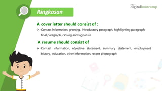 A cover letter should consist of :
 Contact information, greeting, introductory paragraph, highlighting paragraph,
final paragraph, closing and signature.
A resume should consist of
 Contact information, objective statement, summary statement, employment
history, education, other information, recent photograph
 