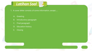 1. A cover letter consists of some information, except......
A. Greeting
B. Introductory paragraph
C. Final paragraph
D. Education history
E. Closing
 